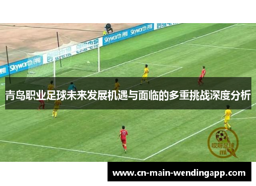 青岛职业足球未来发展机遇与面临的多重挑战深度分析