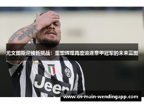 尤文图斯迎接新挑战：重塑辉煌再度追逐意甲冠军的未来蓝图