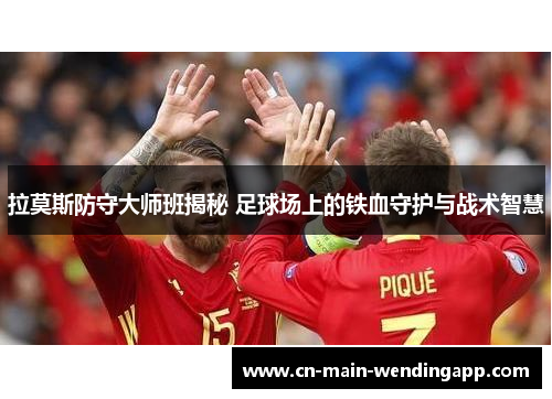 拉莫斯防守大师班揭秘 足球场上的铁血守护与战术智慧