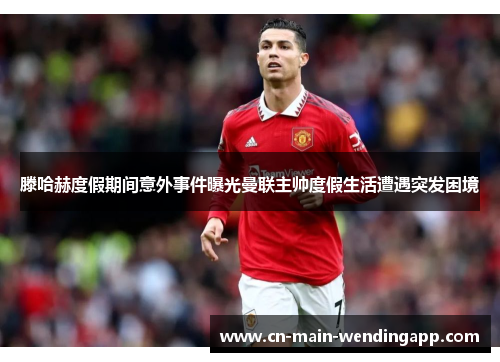 滕哈赫度假期间意外事件曝光曼联主帅度假生活遭遇突发困境