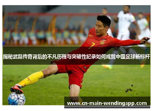 揭秘武磊传奇背后的不凡历程与突破性纪录如何成就中国足球新标杆