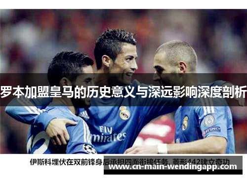 罗本加盟皇马的历史意义与深远影响深度剖析