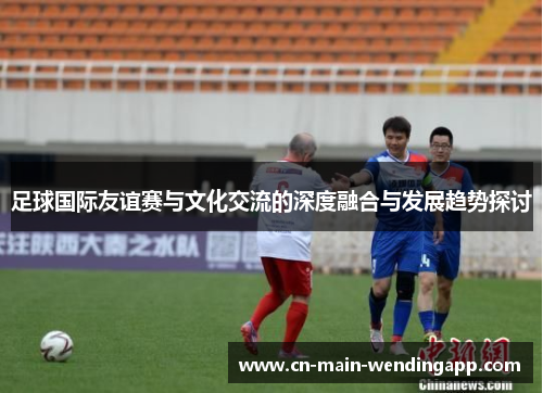 足球国际友谊赛与文化交流的深度融合与发展趋势探讨