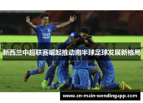 新西兰中超联赛崛起推动南半球足球发展新格局 新西兰中超联赛崛起推动南半球足球发展新格局