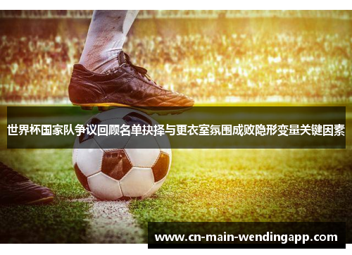 世界杯国家队争议回顾名单抉择与更衣室氛围成败隐形变量关键因素